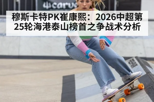 穆斯卡特PK崔康熙:2026中超第25轮海港泰山榜首之争战术分析
