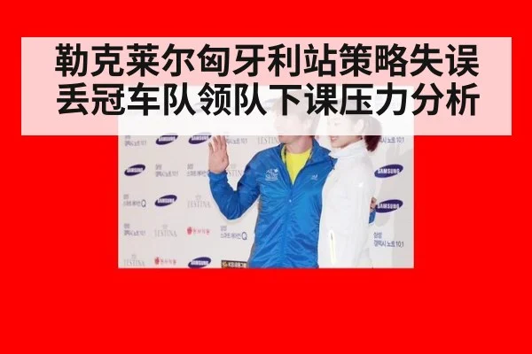 勒克莱尔匈牙利站策略失误丢冠车队领队下课压力分析